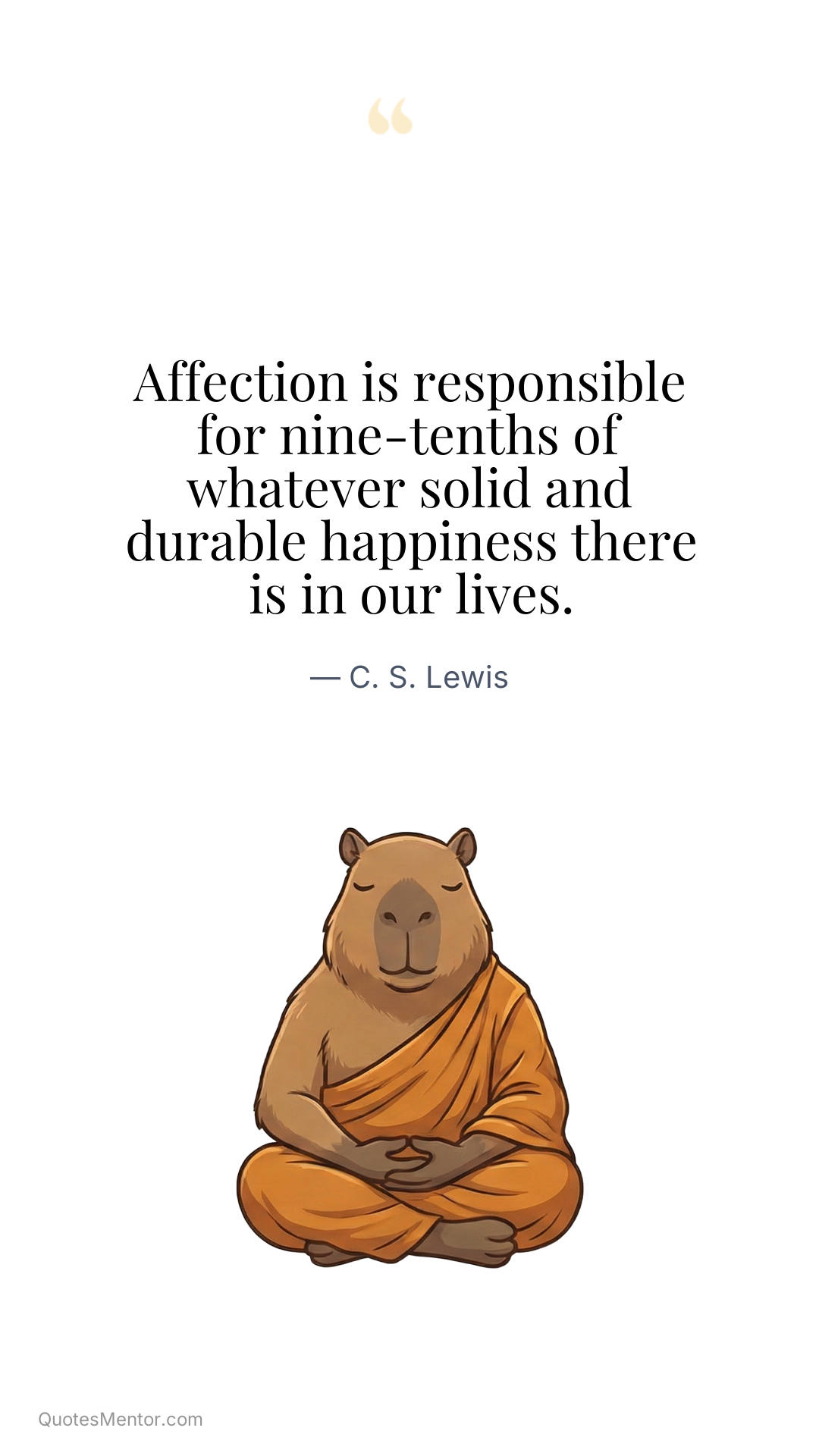 Affection is responsible for nine-tenths of whatever solid and durable happiness there is in our lives. - C. S. Lewis
