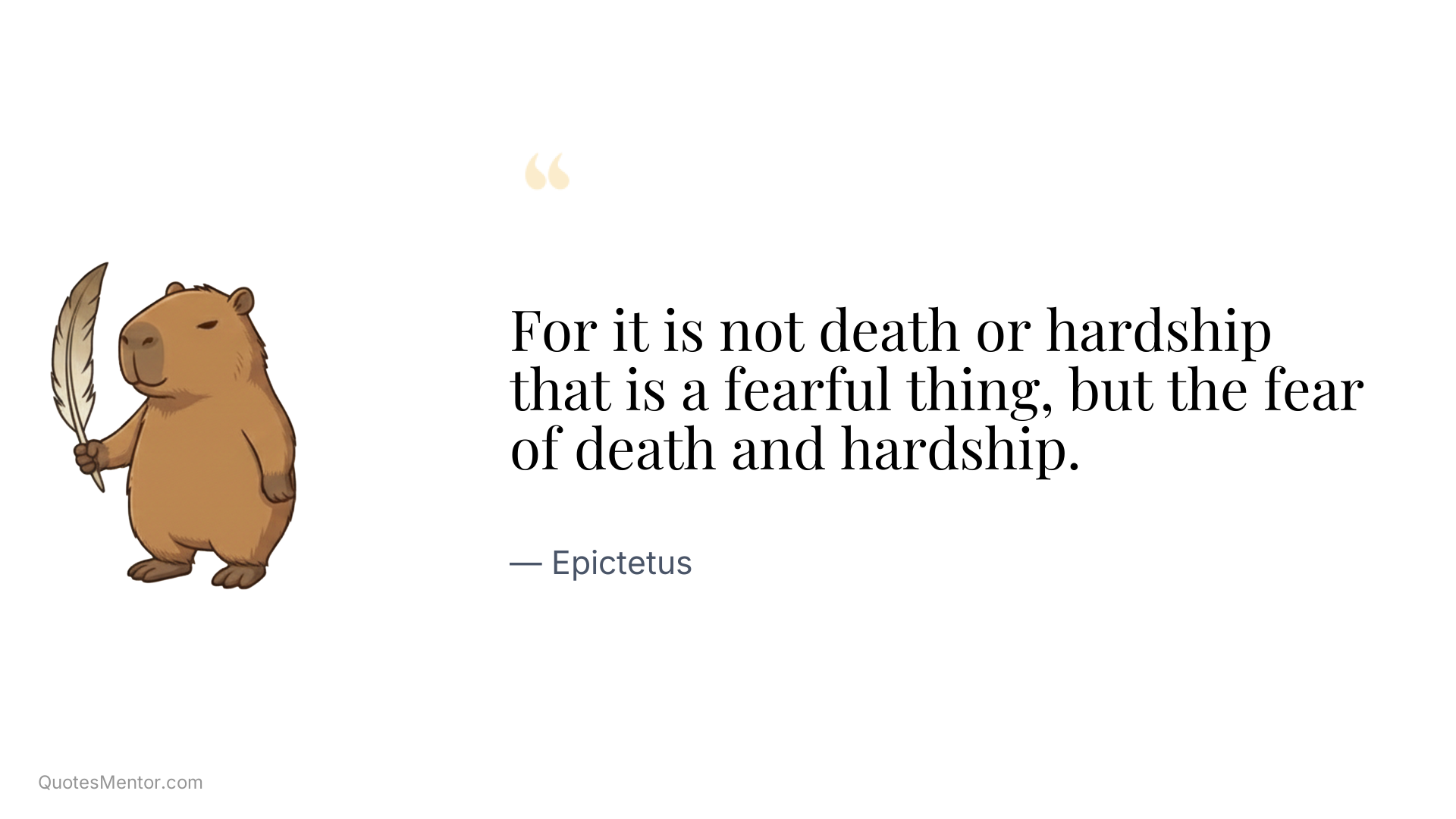 For it is not death or hardship that is a fearful thing, but the fear of death and hardship. - Epictetus