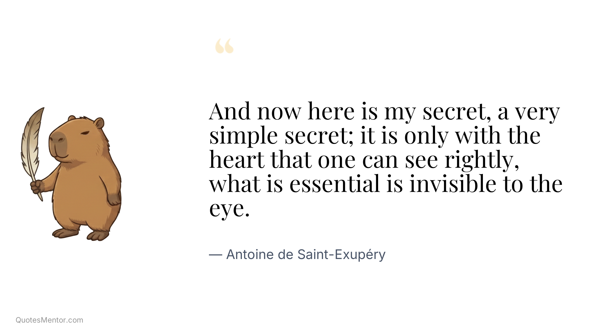 And now here is my secret, a very simple secret; it is only with the heart that one can see rightly, what is essential is invisible to the eye. - Antoine de Saint-Exupéry