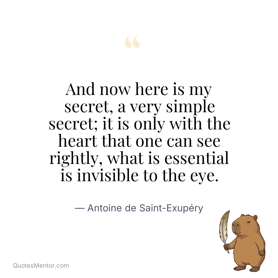 And now here is my secret, a very simple secret; it is only with the heart that one can see rightly, what is essential is invisible to the eye. - Antoine de Saint-Exupéry