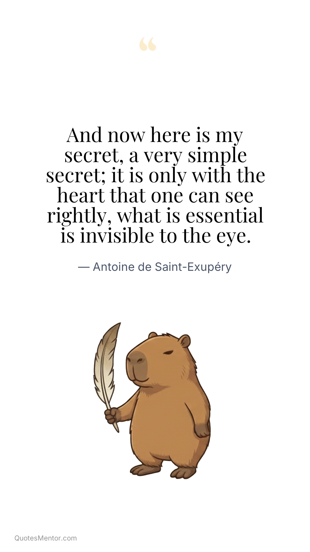 And now here is my secret, a very simple secret; it is only with the heart that one can see rightly, what is essential is invisible to the eye. - Antoine de Saint-Exupéry