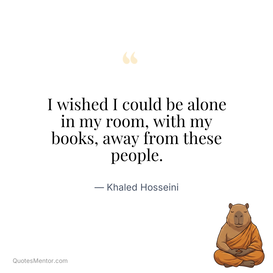 I wished I could be alone in my room, with my books, away from these people. - Khaled Hosseini