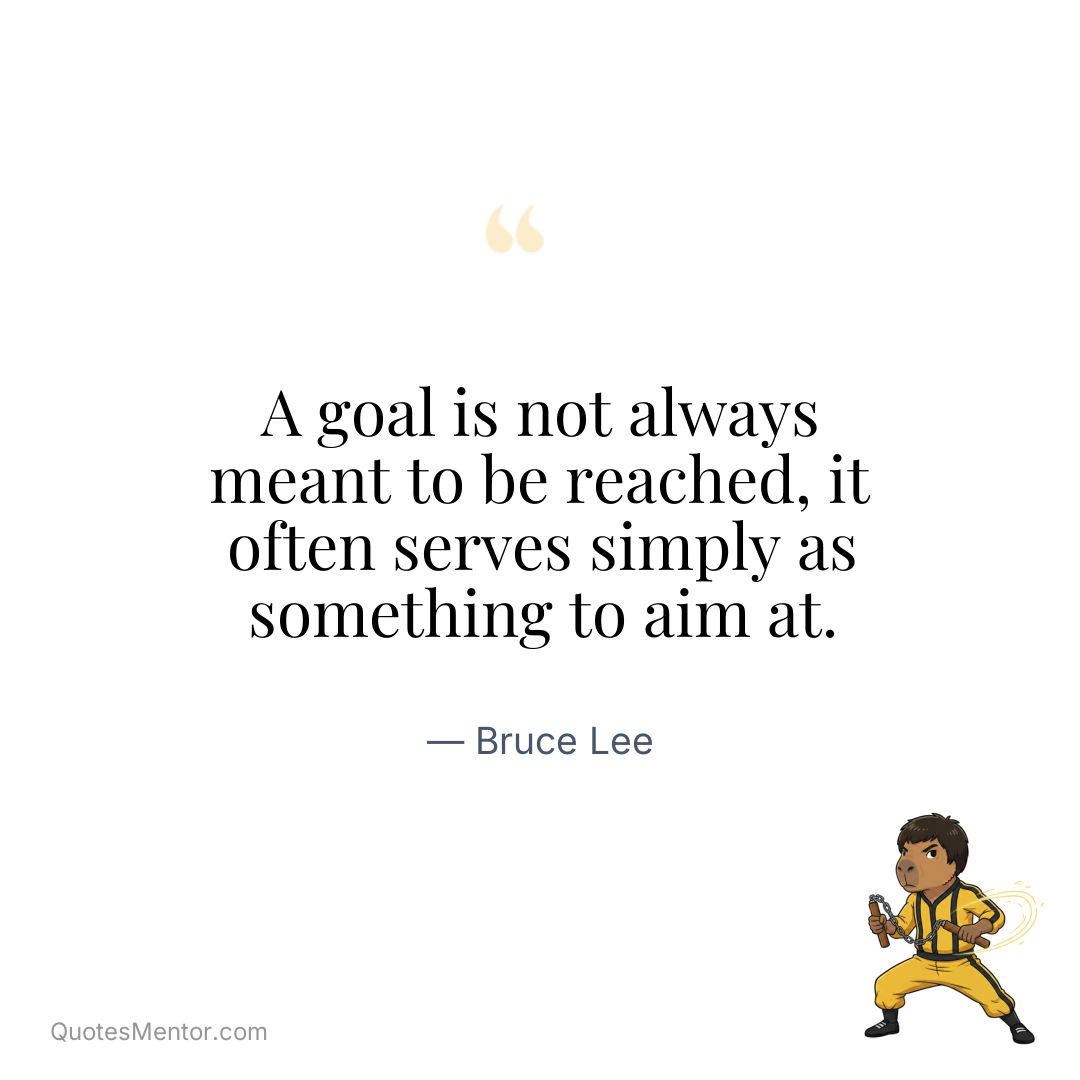 A goal is not always meant to be reached, it often serves simply as something to aim at. - Bruce Lee