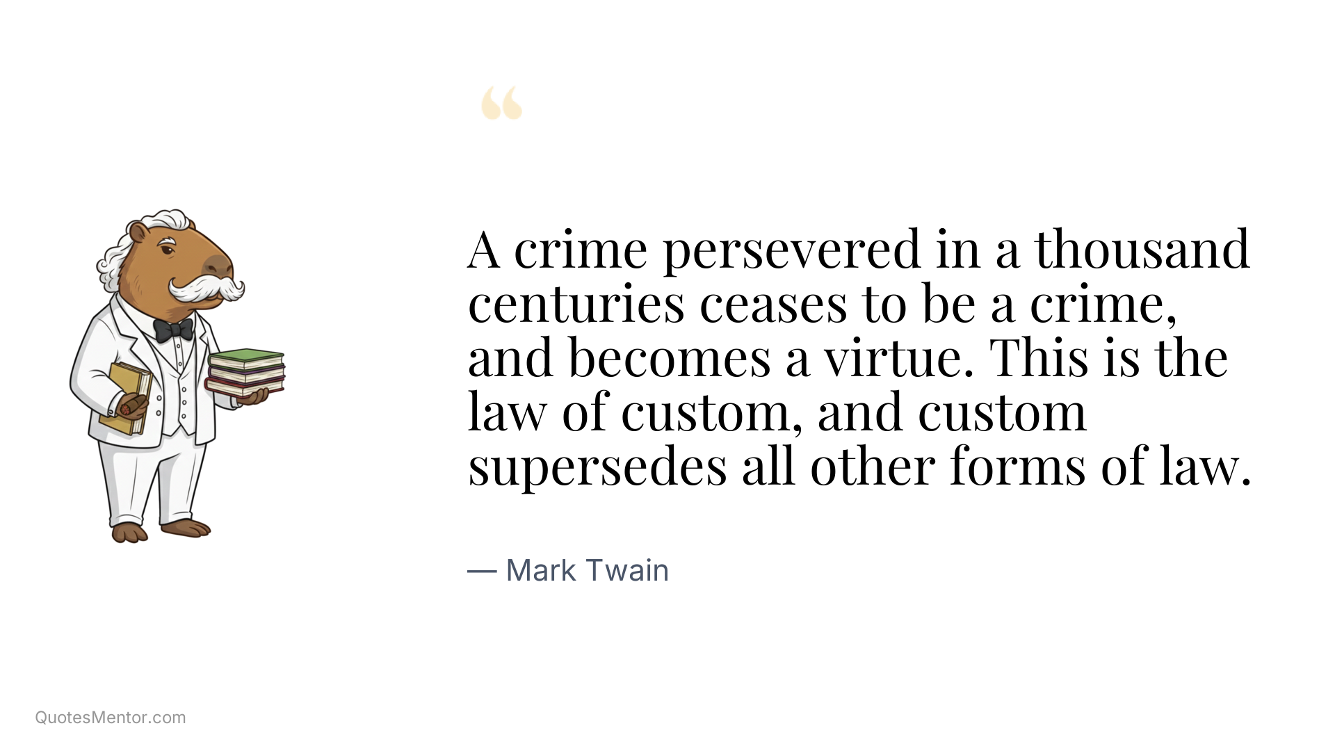 A crime persevered in a thousand centuries ceases to be a crime, and becomes a virtue. This is the law of custom, and custom supersedes all other forms of law. - Mark Twain
