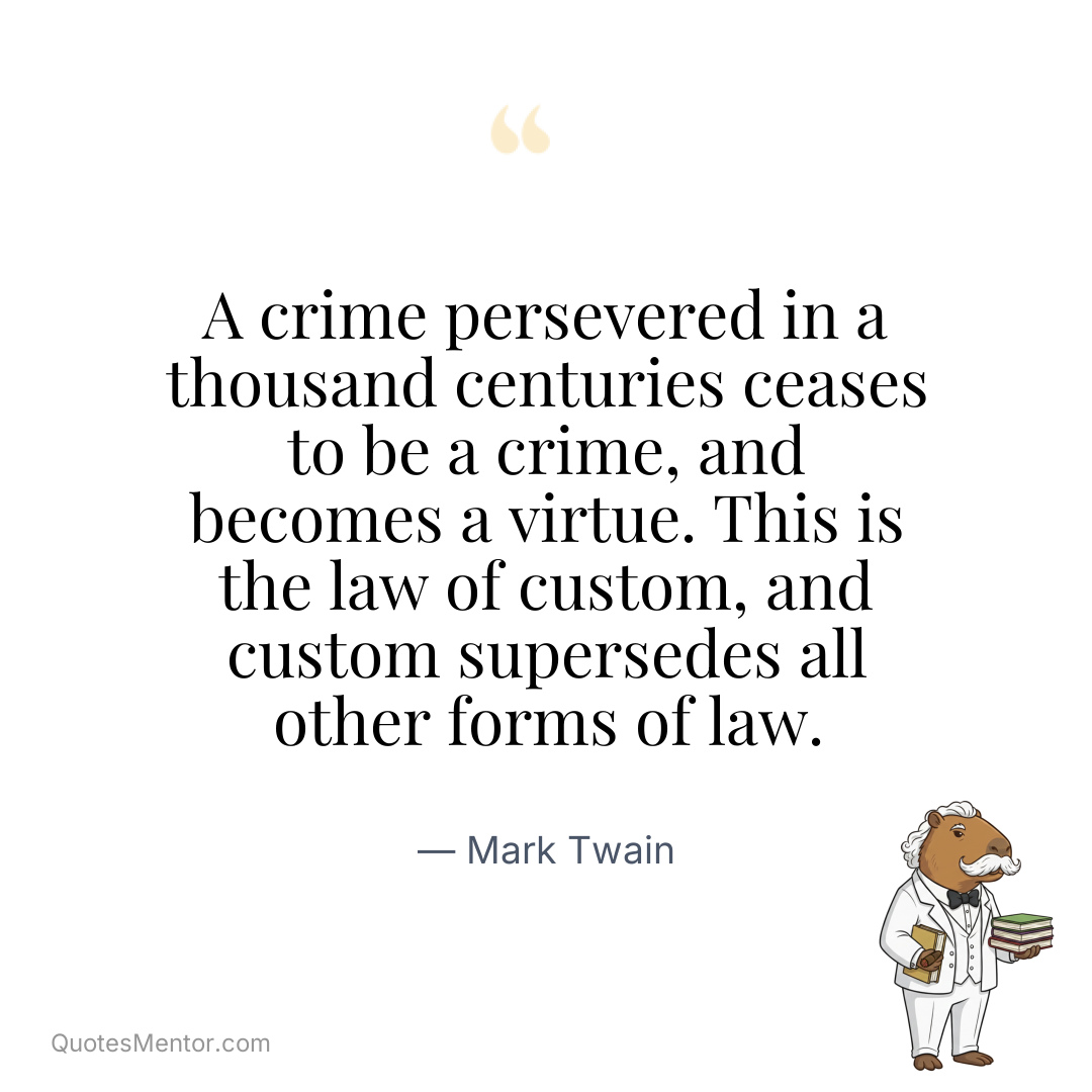 A crime persevered in a thousand centuries ceases to be a crime, and becomes a virtue. This is the law of custom, and custom supersedes all other forms of law. - Mark Twain