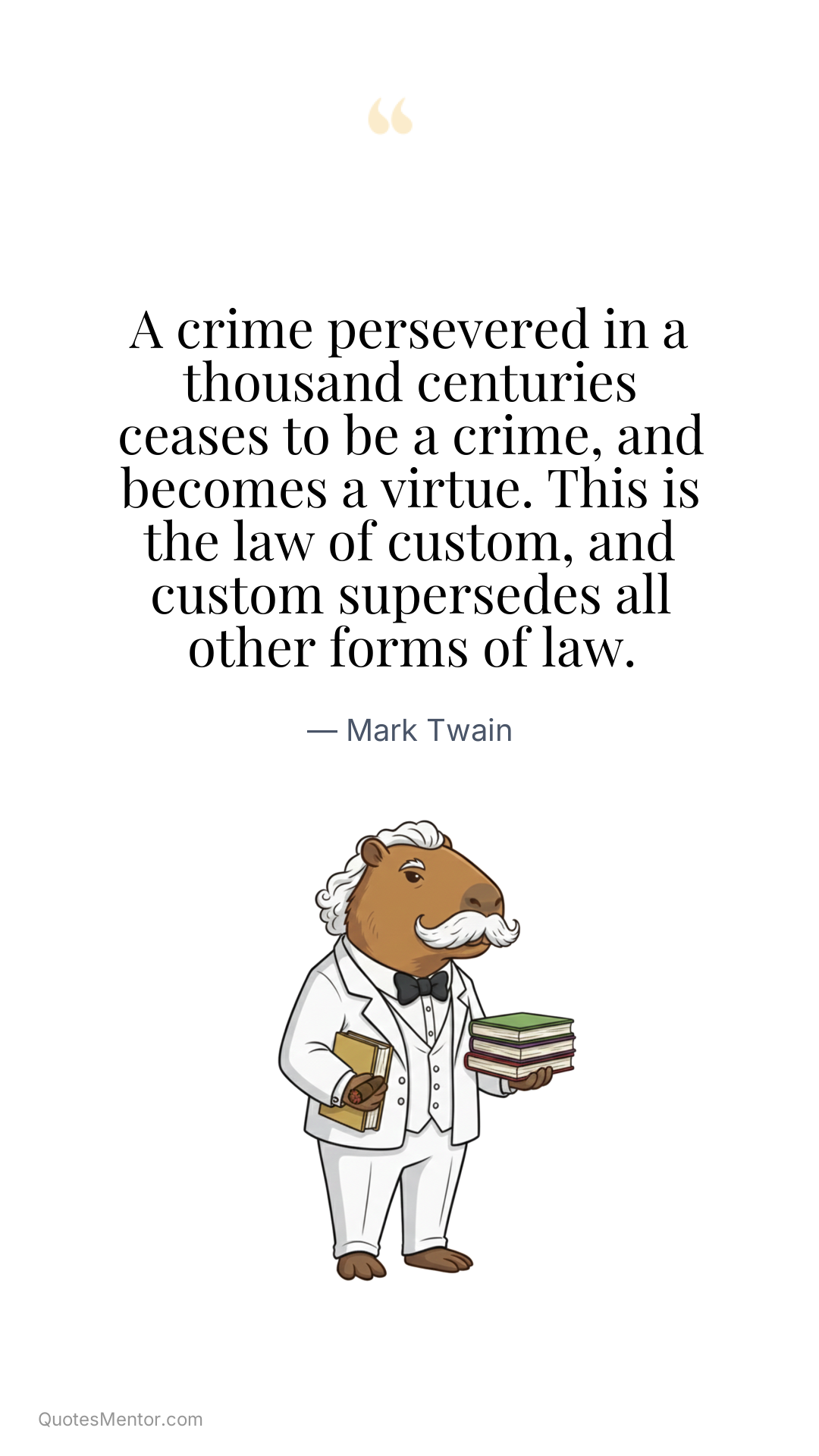 A crime persevered in a thousand centuries ceases to be a crime, and becomes a virtue. This is the law of custom, and custom supersedes all other forms of law. - Mark Twain