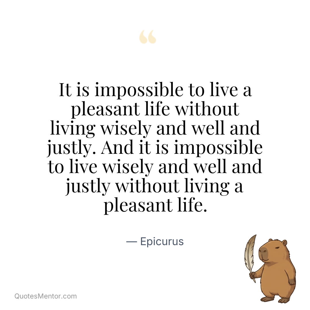 It is impossible to live a pleasant life without living wisely and well and justly. And it is impossible to live wisely and well and justly without living a pleasant life. - Epicurus