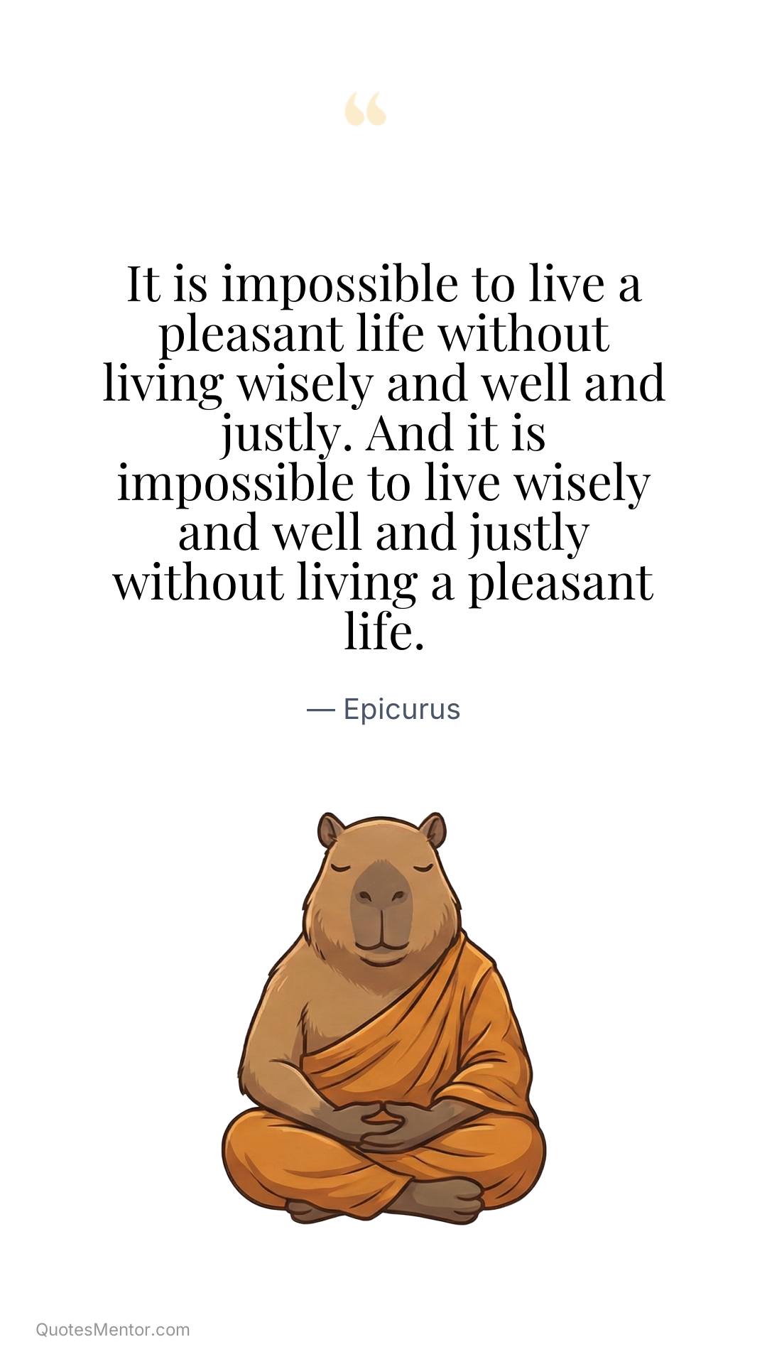 It is impossible to live a pleasant life without living wisely and well and justly. And it is impossible to live wisely and well and justly without living a pleasant life. - Epicurus