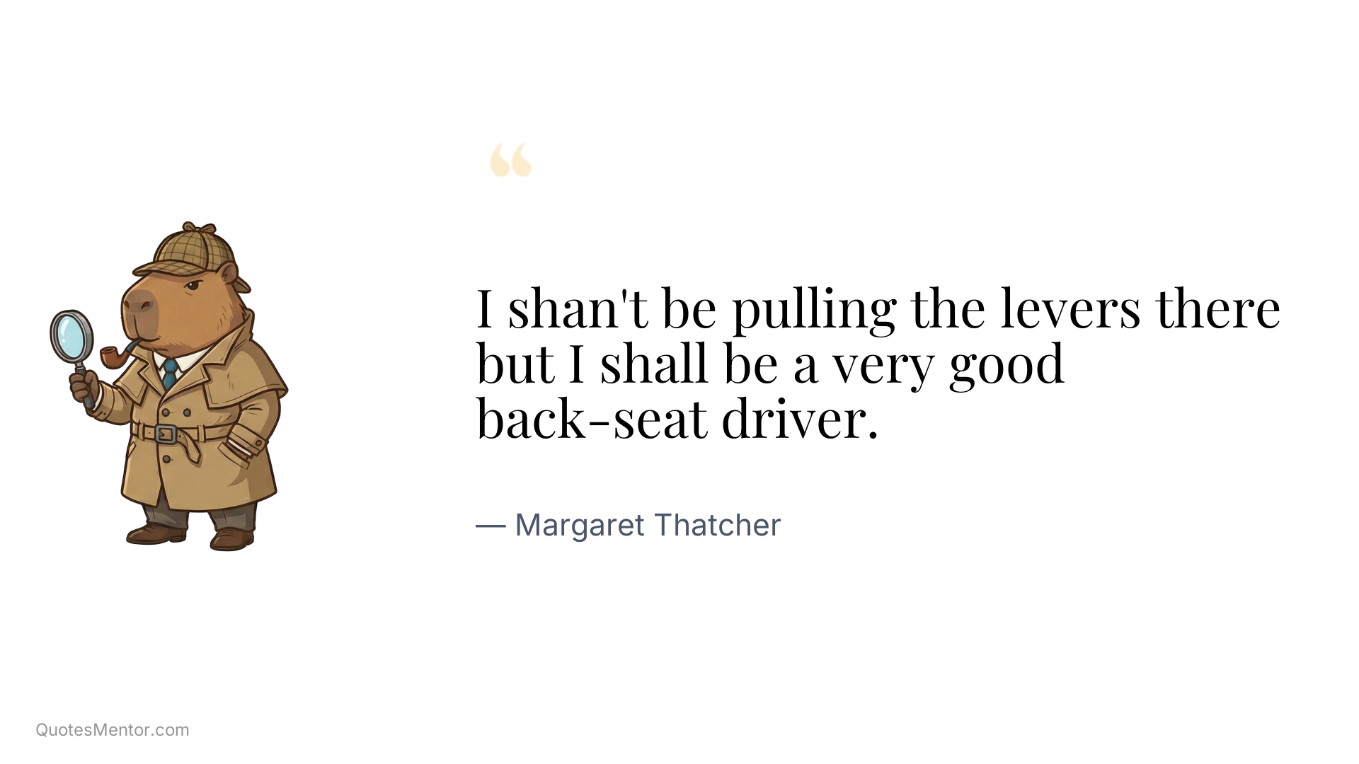 I shan't be pulling the levers there but I shall be a very good back-seat driver. - Margaret Thatcher