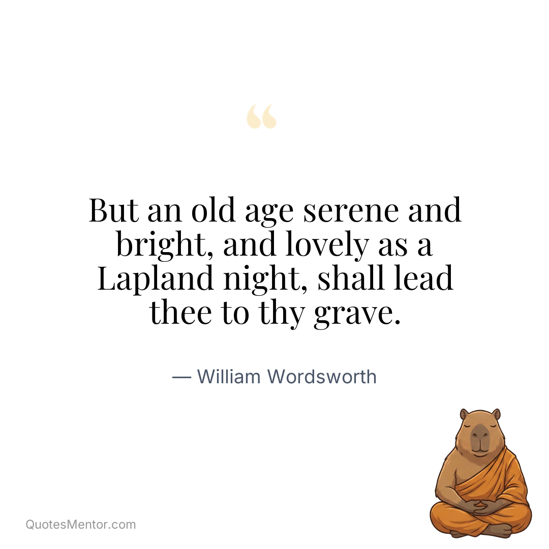 But an old age serene and bright, and lovely as a Lapland night, shall lead thee to thy grave. - William Wordsworth