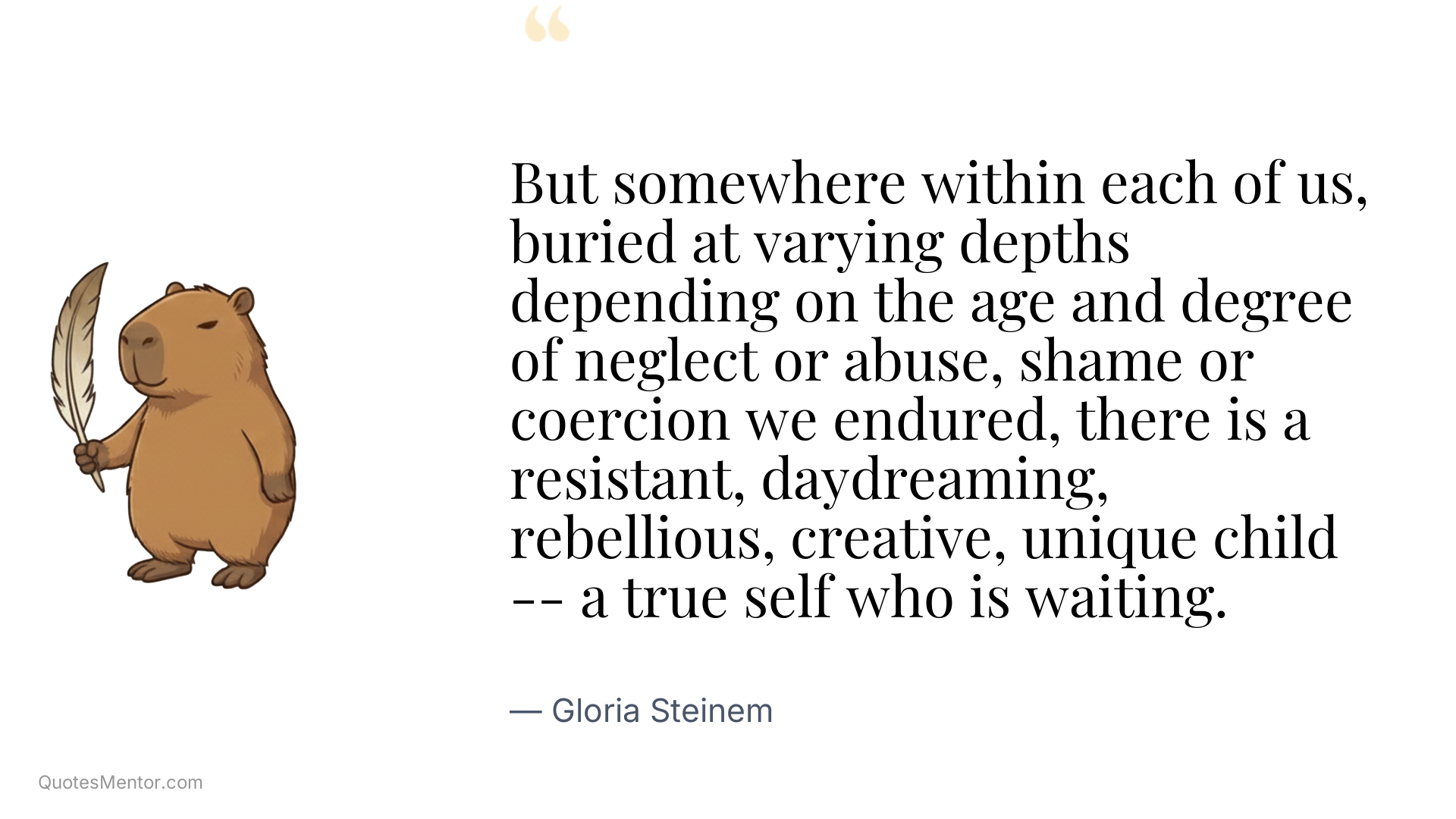 But somewhere within each of us, buried at varying depths depending on the age and degree of neglect or abuse, shame or coercion we endured, there is a resistant, daydreaming, rebellious, creative, unique child -- a true self who is waiting. - Gloria Steinem