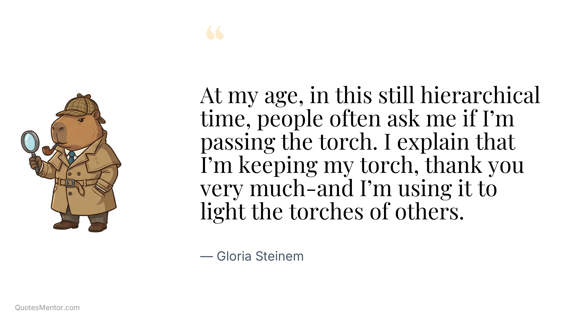 At my age, in this still hierarchical time, people often ask me if I’m passing the torch. I explain that I’m keeping my torch, thank you very much-and I’m using it to light the torches of others. - Gloria Steinem