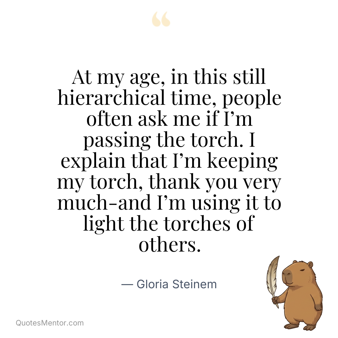 At my age, in this still hierarchical time, people often ask me if I’m passing the torch. I explain that I’m keeping my torch, thank you very much-and I’m using it to light the torches of others. - Gloria Steinem