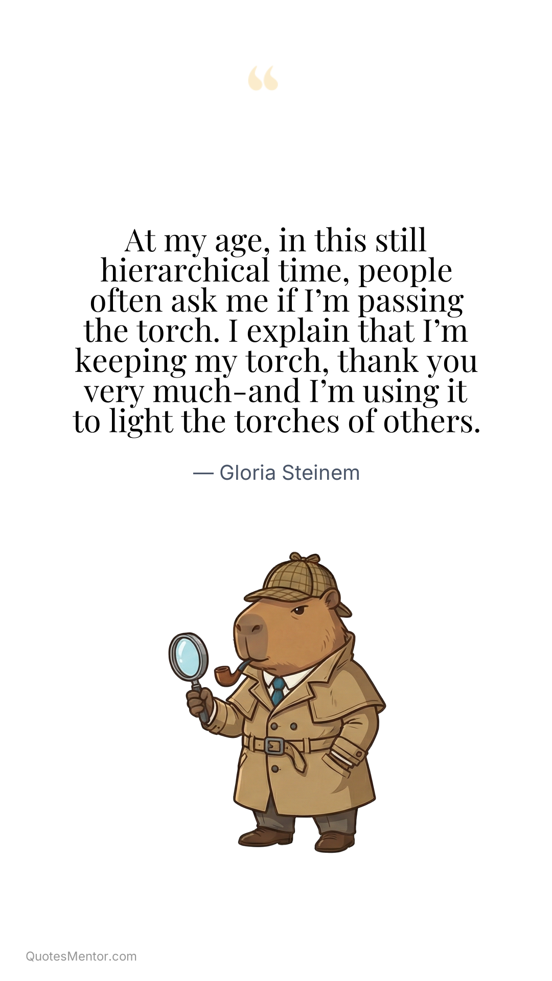 At my age, in this still hierarchical time, people often ask me if I’m passing the torch. I explain that I’m keeping my torch, thank you very much-and I’m using it to light the torches of others. - Gloria Steinem