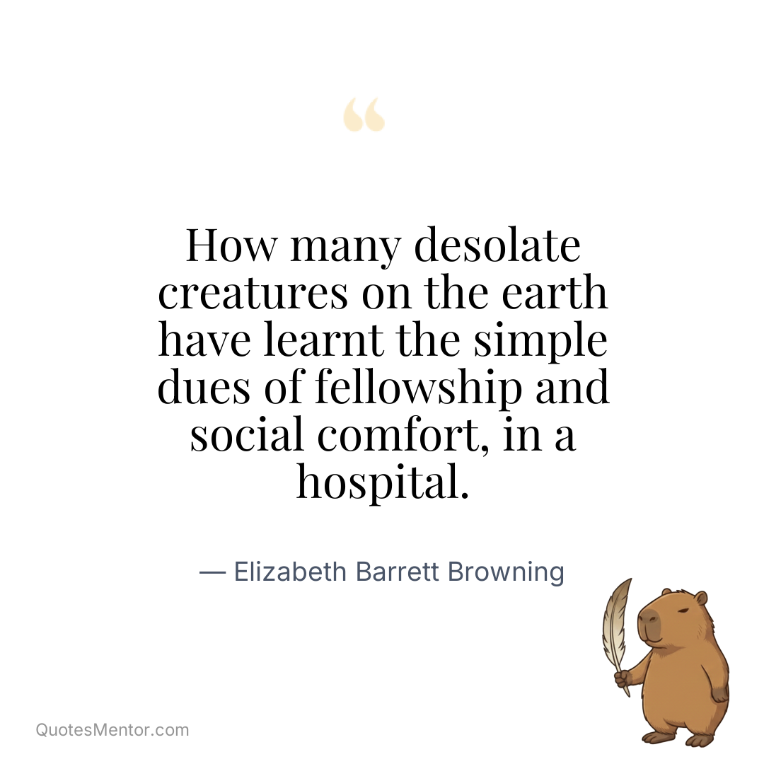 How many desolate creatures on the earth have learnt the simple dues of fellowship and social comfort, in a hospital. - Elizabeth Barrett Browning