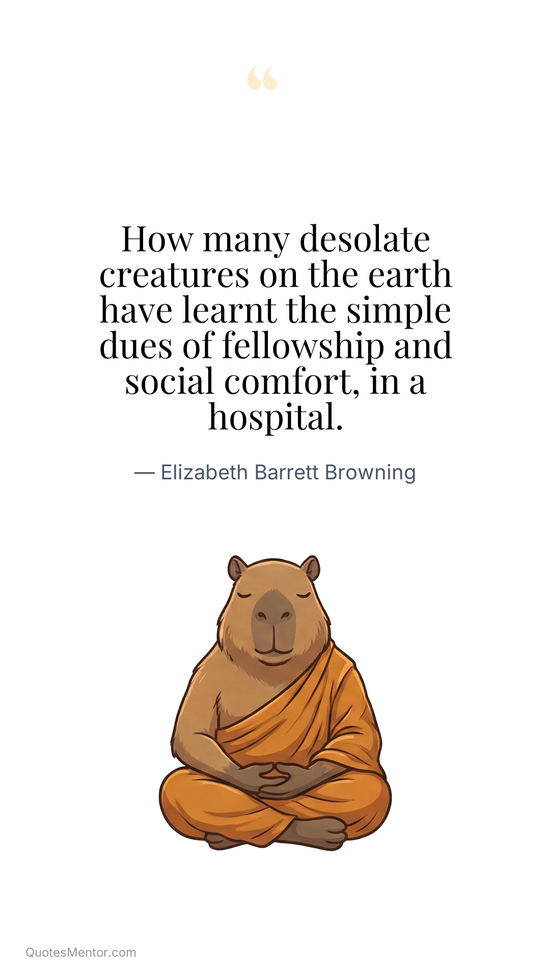 How many desolate creatures on the earth have learnt the simple dues of fellowship and social comfort, in a hospital. - Elizabeth Barrett Browning