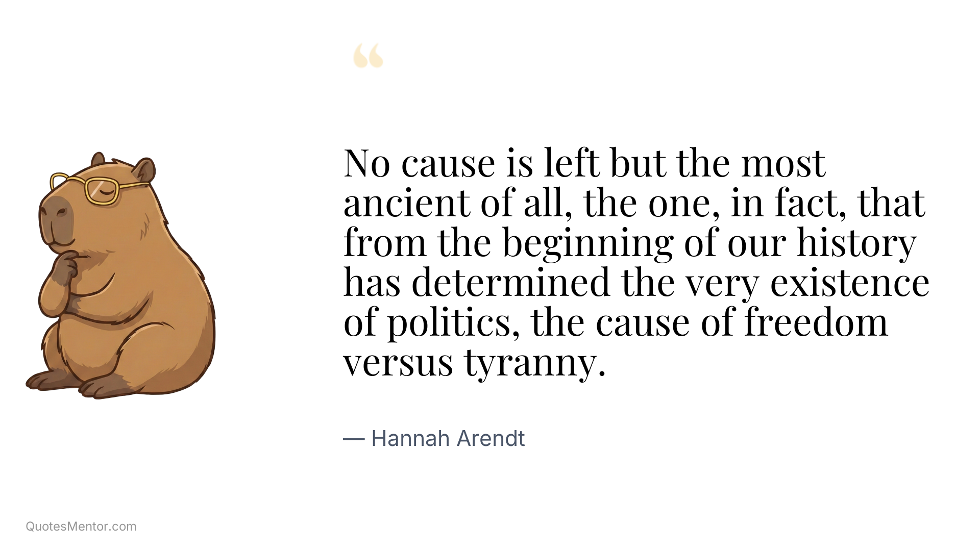 No cause is left but the most ancient of all, the one, in fact, that from the beginning of our history has determined the very existence of politics, the cause of freedom versus tyranny. - Hannah Arendt