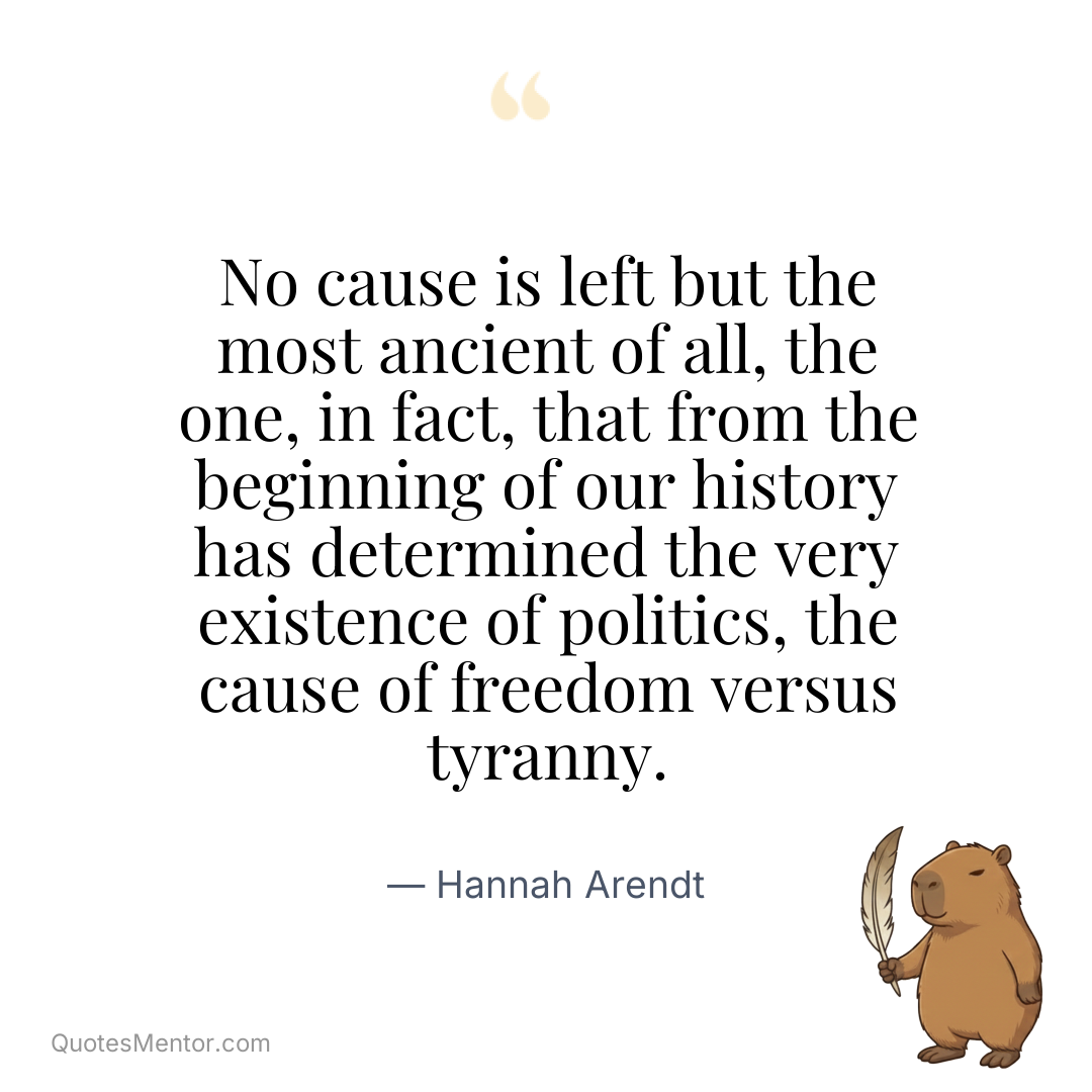 No cause is left but the most ancient of all, the one, in fact, that from the beginning of our history has determined the very existence of politics, the cause of freedom versus tyranny. - Hannah Arendt