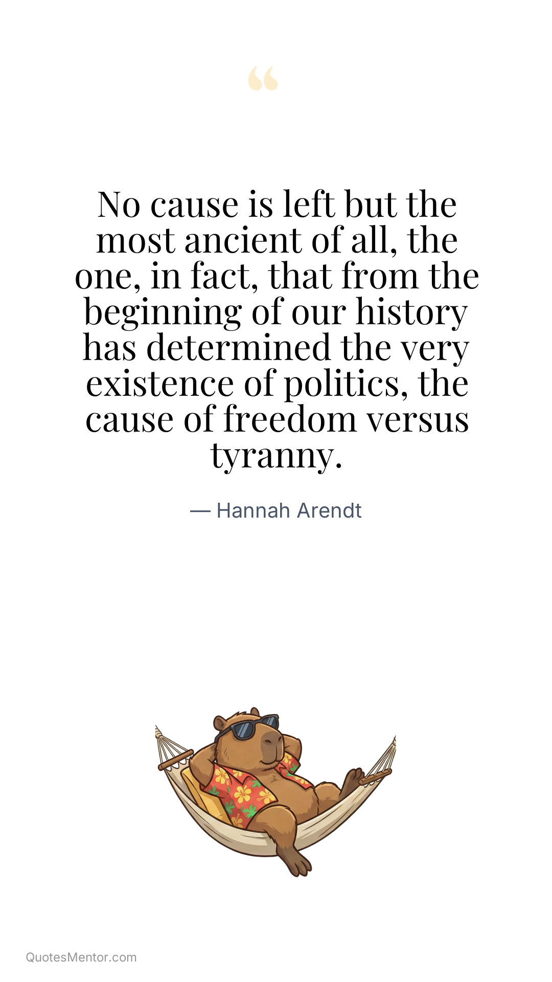 No cause is left but the most ancient of all, the one, in fact, that from the beginning of our history has determined the very existence of politics, the cause of freedom versus tyranny. - Hannah Arendt