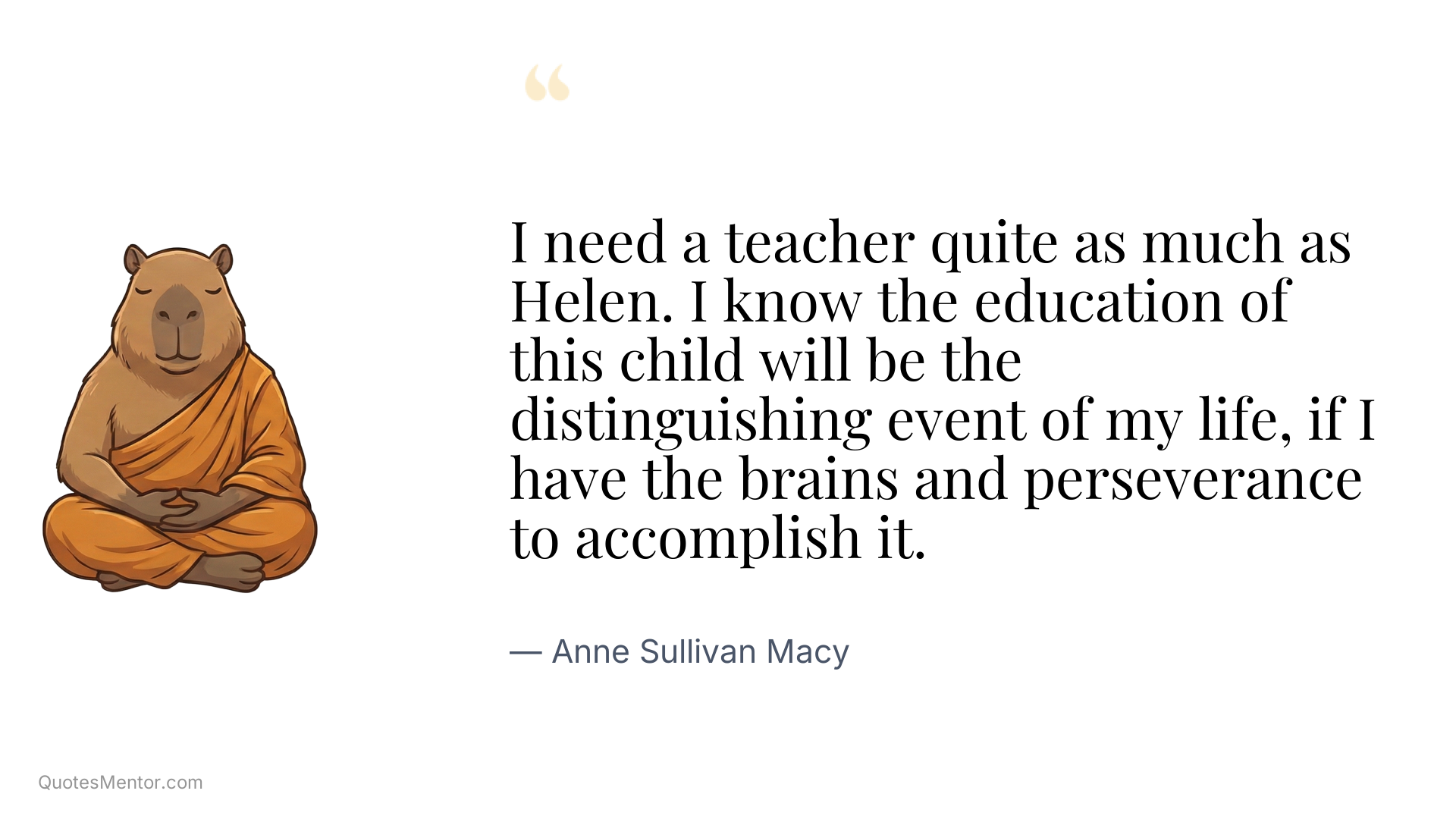 I need a teacher quite as much as Helen. I know the education of this child will be the distinguishing event of my life, if I have the brains and perseverance to accomplish it. - Anne Sullivan Macy