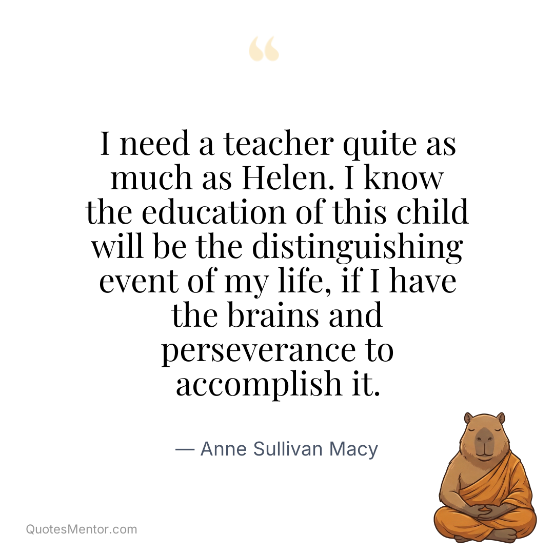 I need a teacher quite as much as Helen. I know the education of this child will be the distinguishing event of my life, if I have the brains and perseverance to accomplish it. - Anne Sullivan Macy