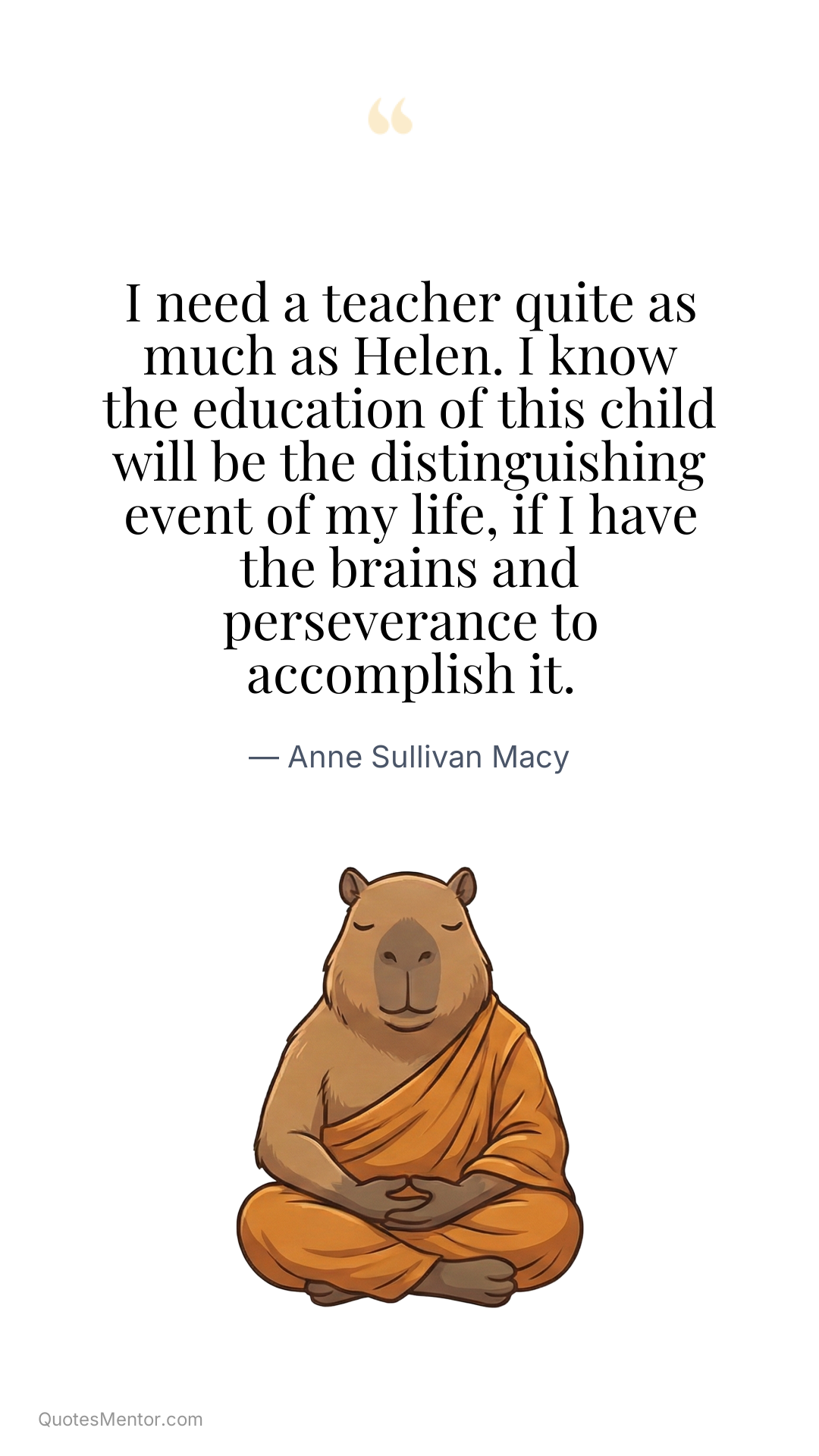 I need a teacher quite as much as Helen. I know the education of this child will be the distinguishing event of my life, if I have the brains and perseverance to accomplish it. - Anne Sullivan Macy