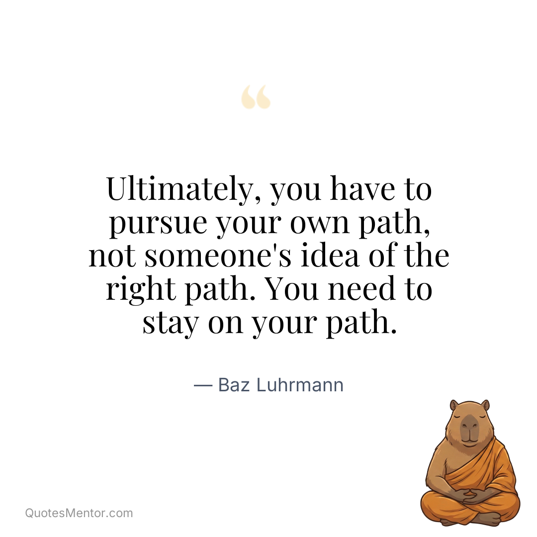 Ultimately, you have to pursue your own path, not someone’s idea of the right path. You need to stay on your path. - Baz Luhrmann
