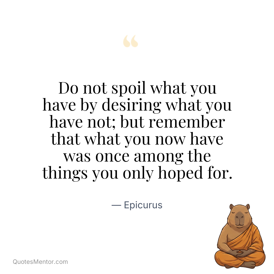 Do not spoil what you have by desiring what you have not; but remember that what you now have was once among the things you only hoped for. - Epicurus