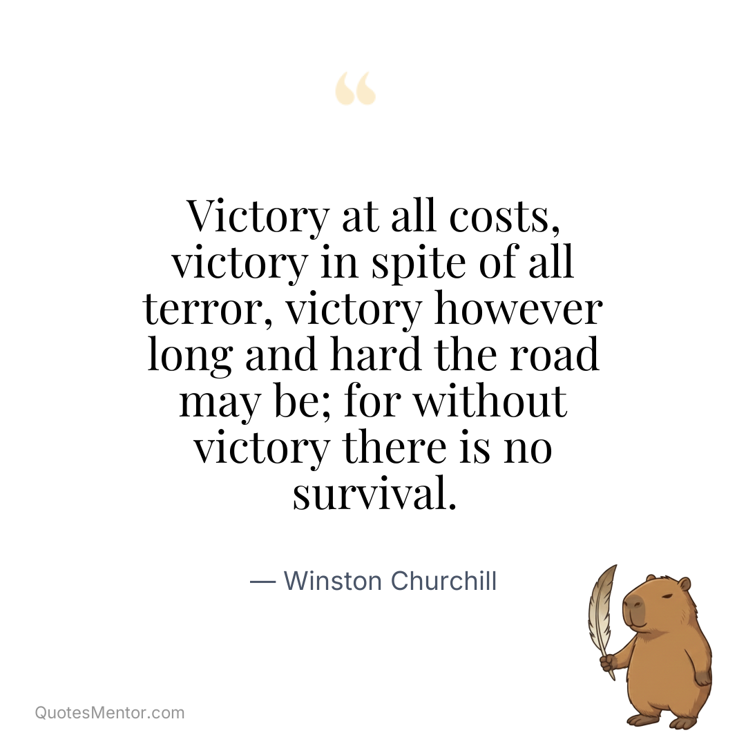 Victory at all costs, victory in spite of all terror, victory however long and hard the road may be; for without victory there is no survival. - Winston Churchill