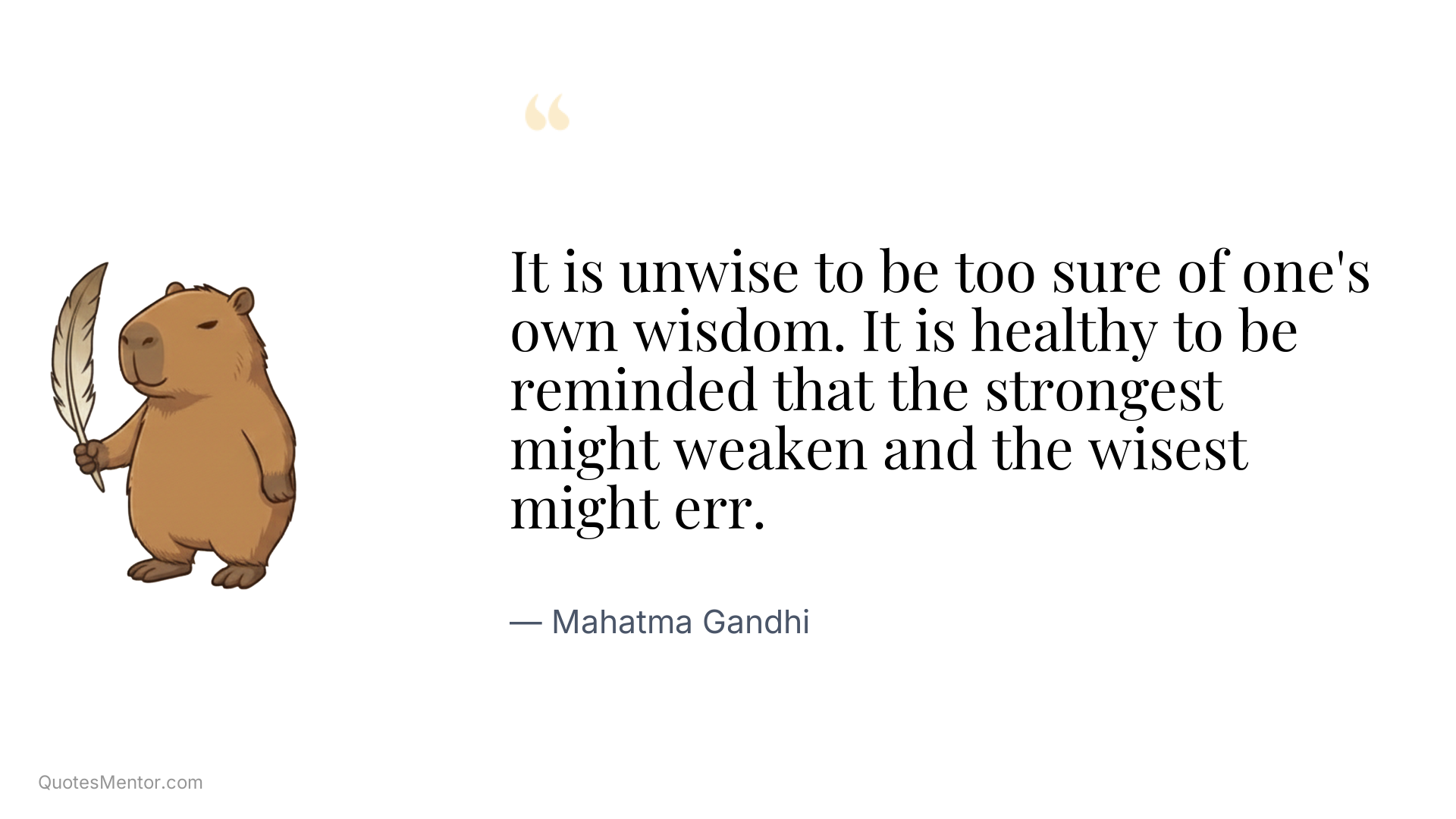 It is unwise to be too sure of one's own wisdom. It is healthy to be reminded that the strongest might weaken and the wisest might err. - Mahatma Gandhi
