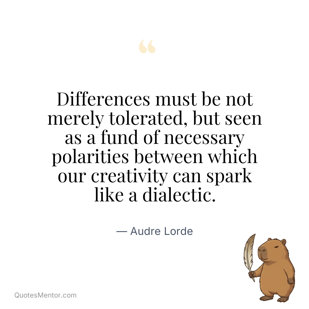 Differences must be not merely tolerated, but seen as a fund of necessary polarities between which our creativity can spark like a dialectic. - Audre Lorde