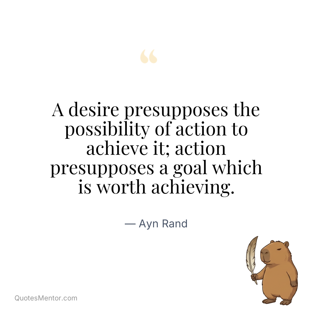 A desire presupposes the possibility of action to achieve it; action presupposes a goal which is worth achieving. - Ayn Rand