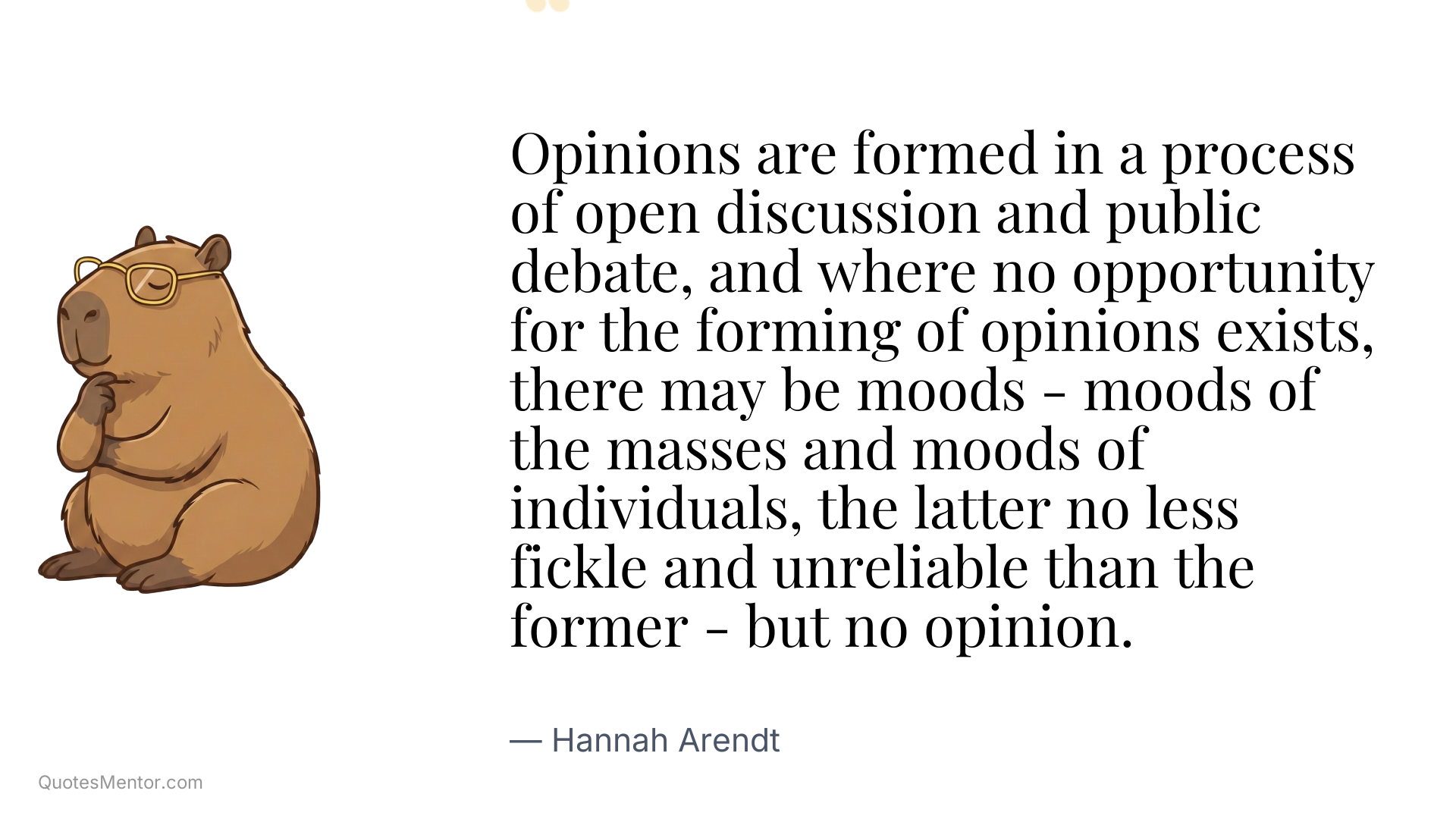 Opinions are formed in a process of open discussion and public debate, and where no opportunity for the forming of opinions exists, there may be moods - moods of the masses and moods of individuals, the latter no less fickle and unreliable than the former - but no opinion. - Hannah Arendt