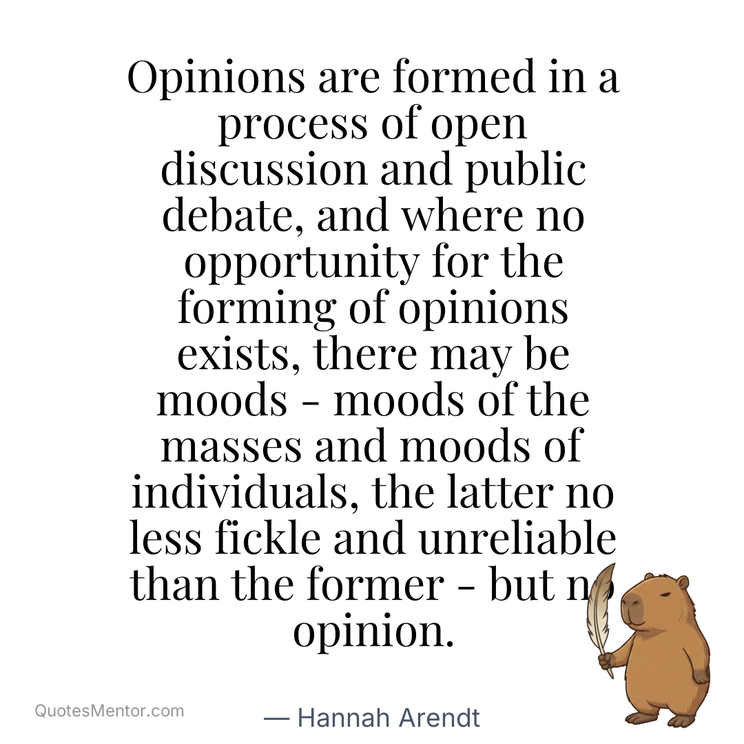 Opinions are formed in a process of open discussion and public debate, and where no opportunity for the forming of opinions exists, there may be moods – moods of the masses and moods of individuals, the latter no less fickle and unreliable than the former – but no opinion. - Hannah Arendt
