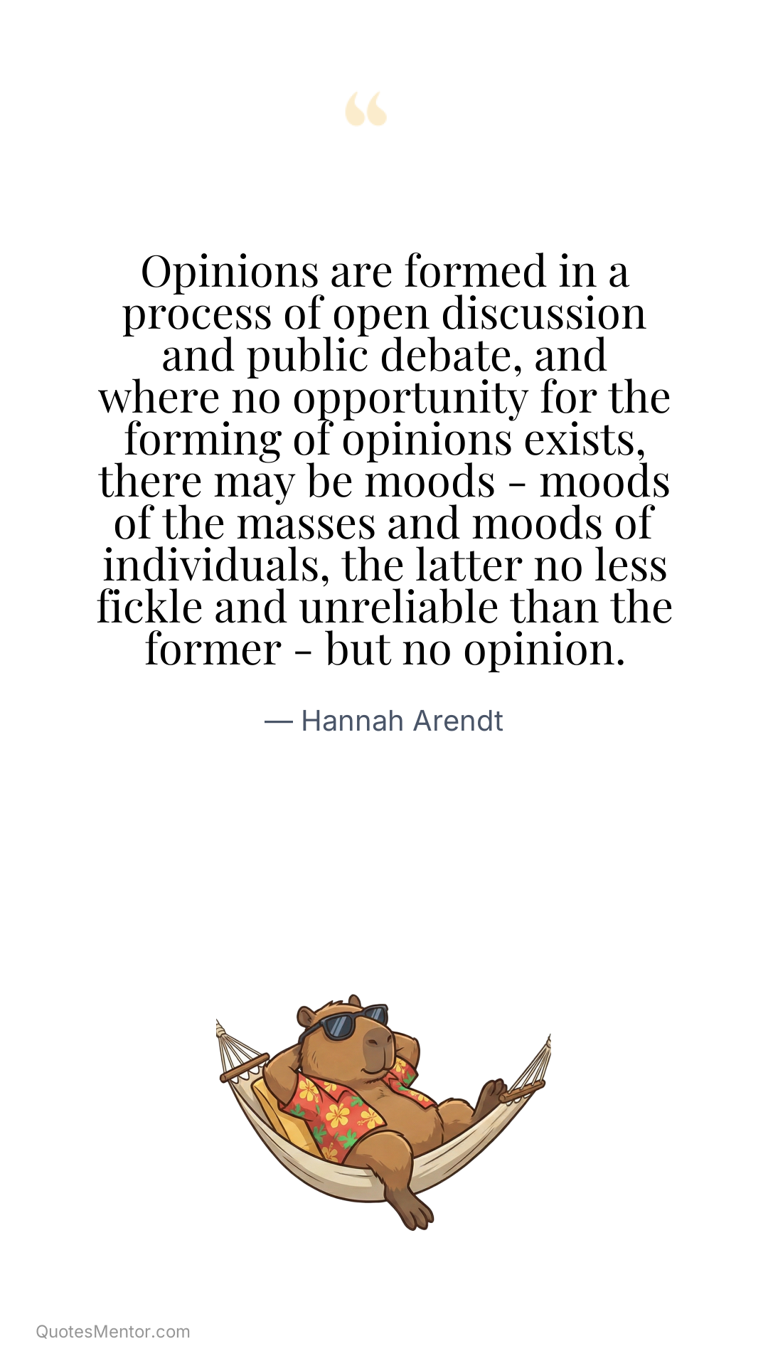 Opinions are formed in a process of open discussion and public debate, and where no opportunity for the forming of opinions exists, there may be moods - moods of the masses and moods of individuals, the latter no less fickle and unreliable than the former - but no opinion. - Hannah Arendt