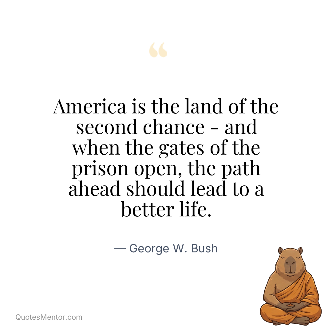 America is the land of the second chance – and when the gates of the prison open, the path ahead should lead to a better life. - George W. Bush