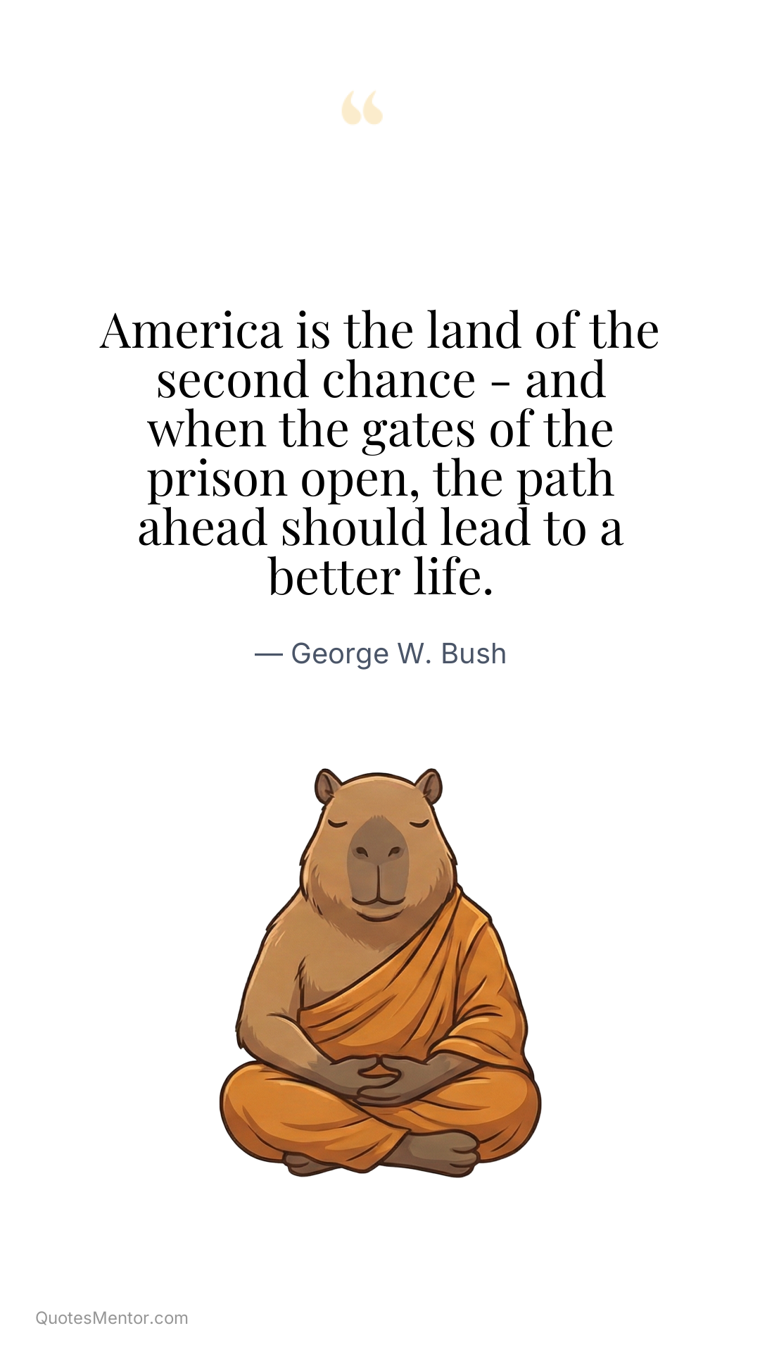 America is the land of the second chance - and when the gates of the prison open, the path ahead should lead to a better life. - George W. Bush