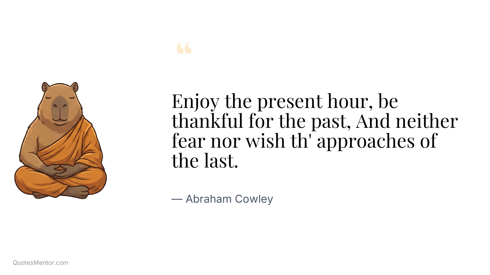 Enjoy the present hour, be thankful for the past, And neither fear nor wish th' approaches of the last. - Abraham Cowley