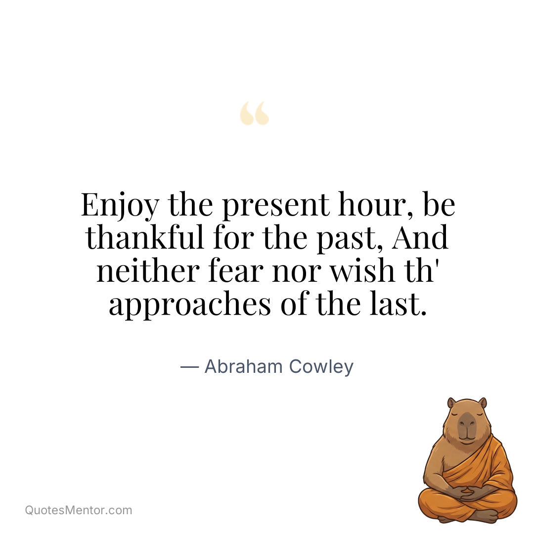 Enjoy the present hour, be thankful for the past, And neither fear nor wish th’ approaches of the last. - Abraham Cowley