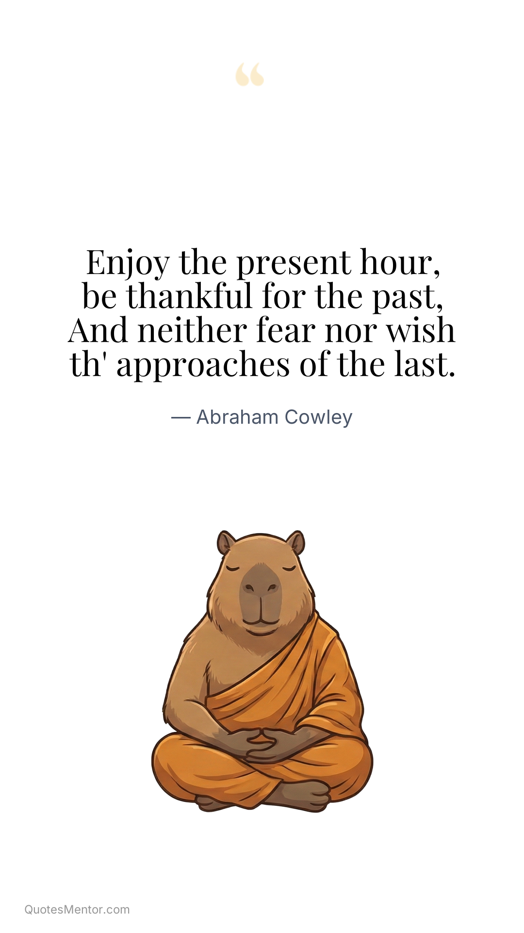Enjoy the present hour, be thankful for the past, And neither fear nor wish th' approaches of the last. - Abraham Cowley