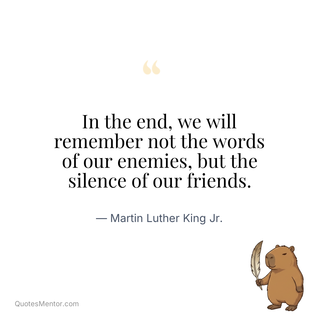 In the end, we will remember not the words of our enemies, but the silence of our friends. - Martin Luther King Jr.