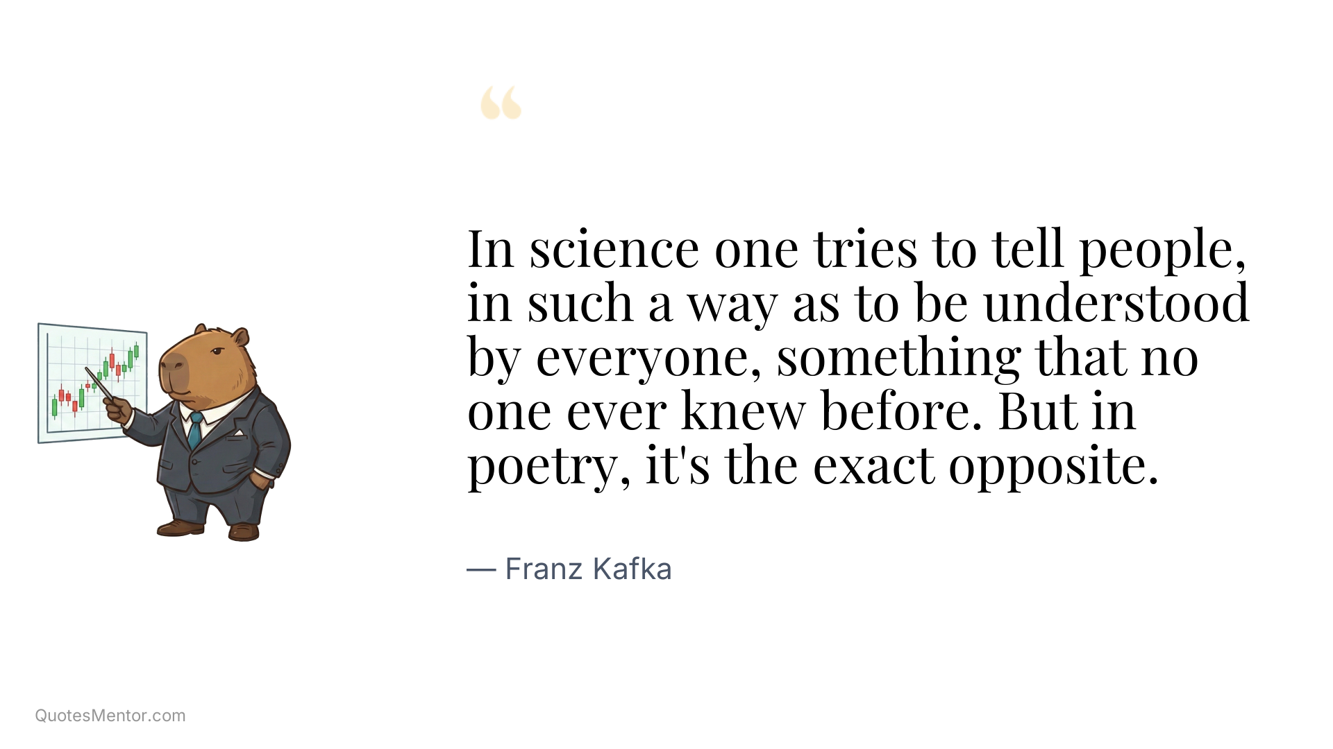 In science one tries to tell people, in such a way as to be understood by everyone, something that no one ever knew before. But in poetry, it's the exact opposite. - Franz Kafka