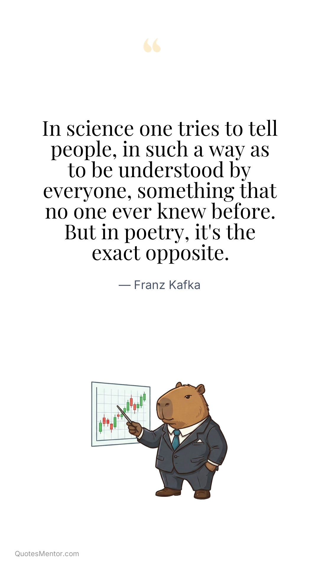 In science one tries to tell people, in such a way as to be understood by everyone, something that no one ever knew before. But in poetry, it's the exact opposite. - Franz Kafka