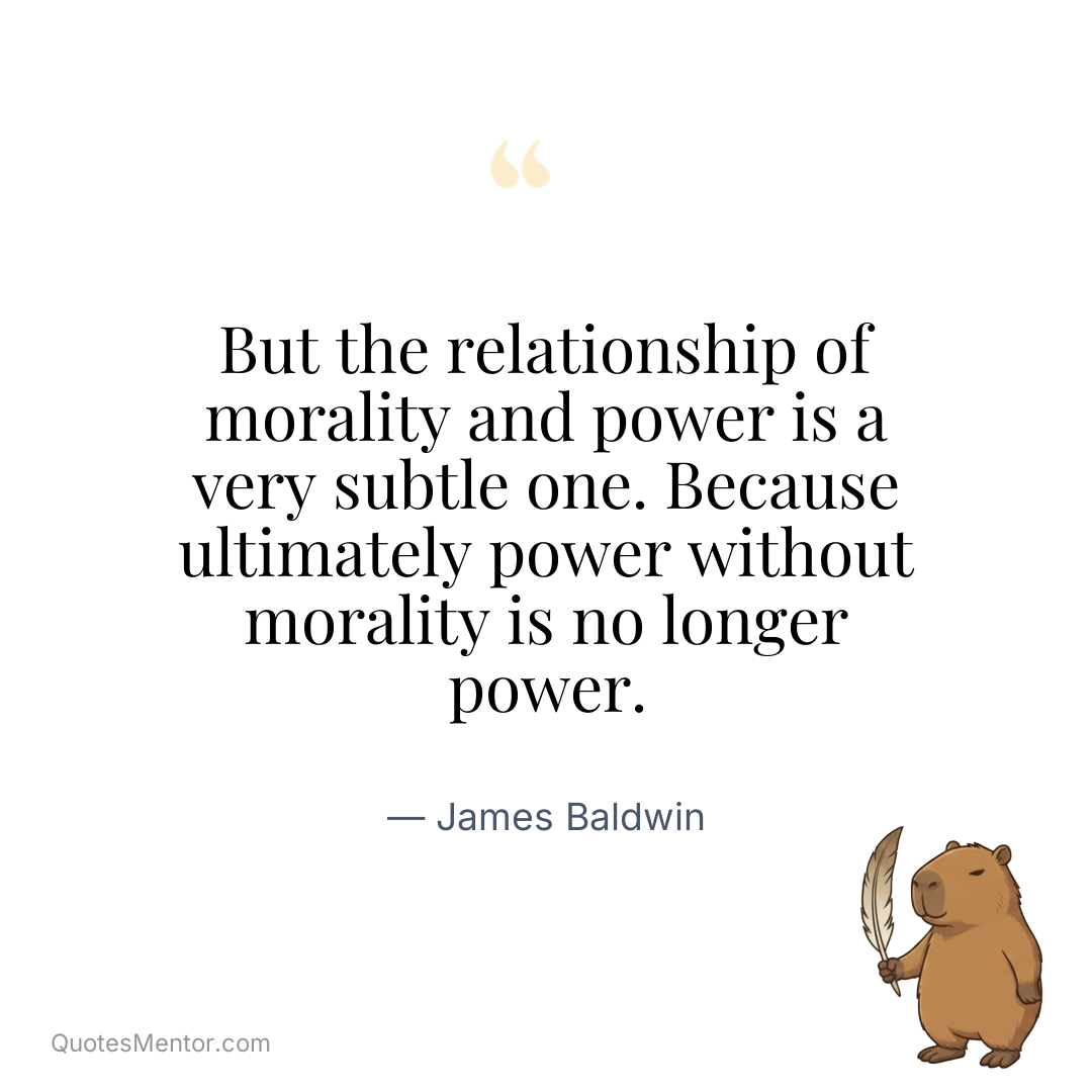 But the relationship of morality and power is a very subtle one. Because ultimately power without morality is no longer power. - James Baldwin