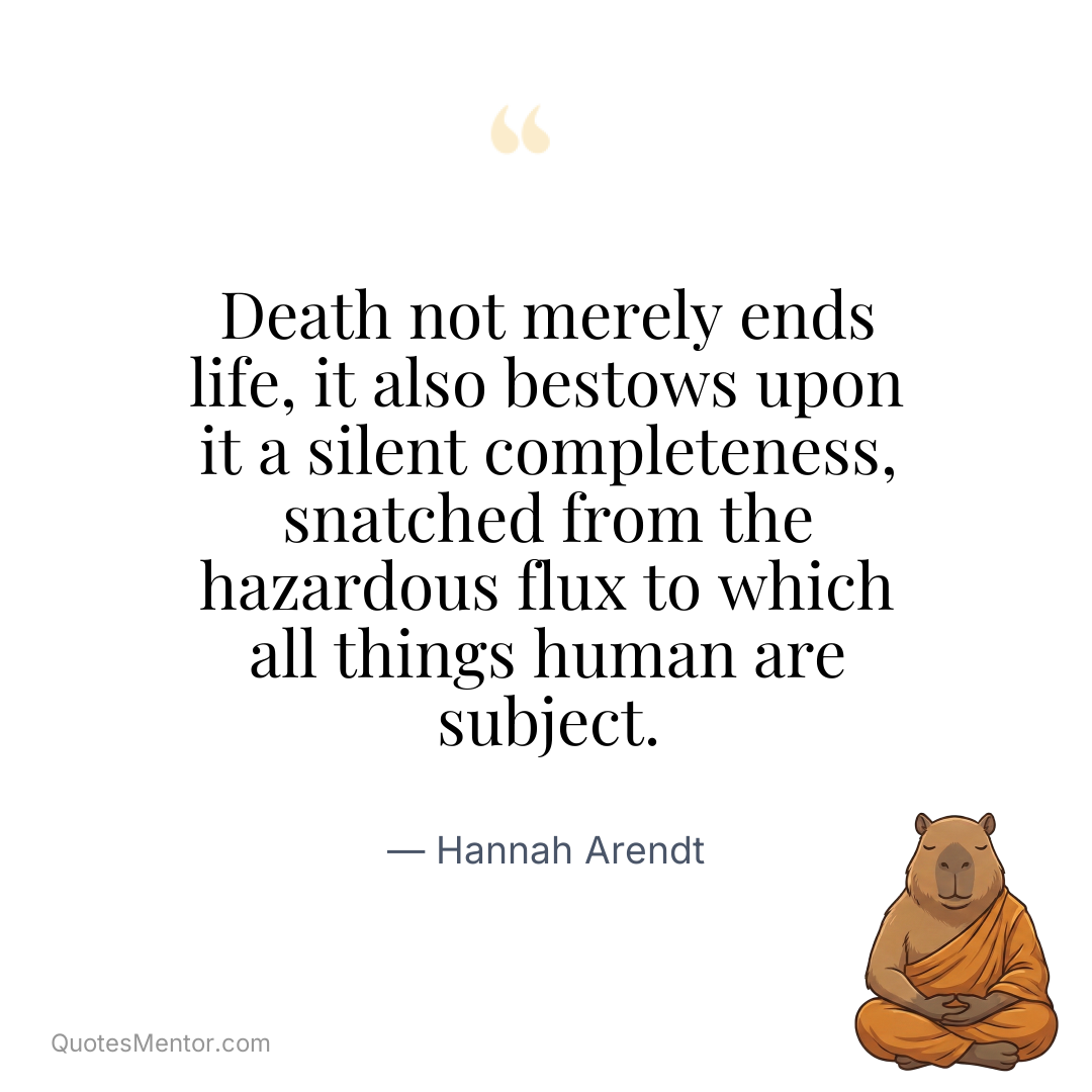 Death not merely ends life, it also bestows upon it a silent completeness, snatched from the hazardous flux to which all things human are subject. - Hannah Arendt