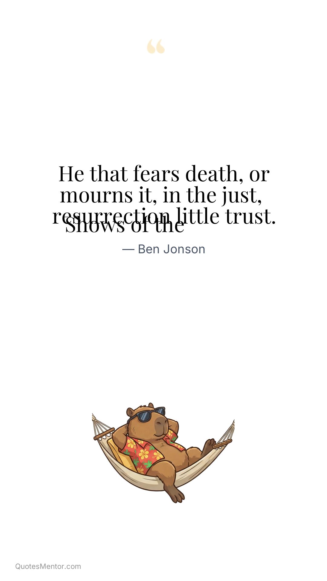 He that fears death, or mourns it, in the just, 
 Shows of the resurrection little trust. - Ben Jonson