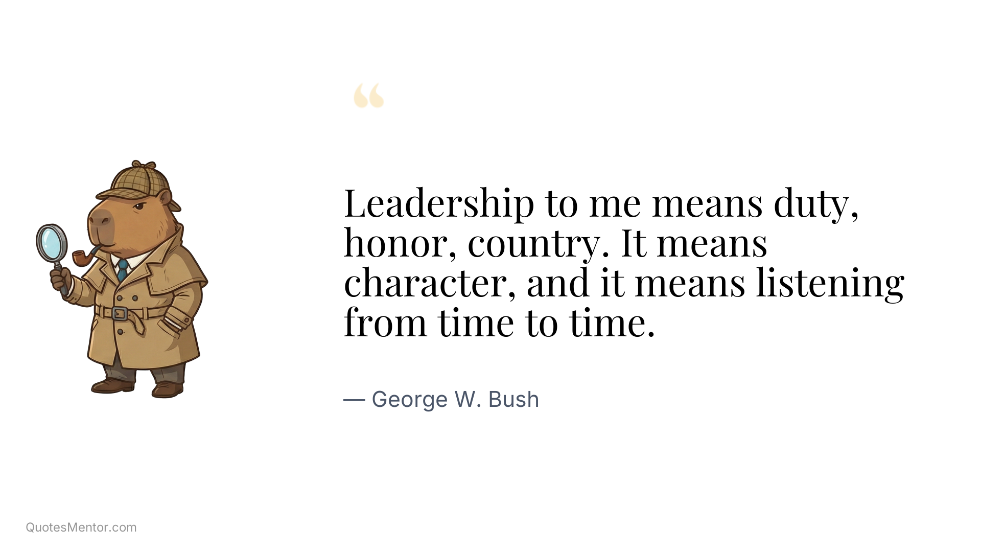 Leadership to me means duty, honor, country. It means character, and it means listening from time to time. - George W. Bush