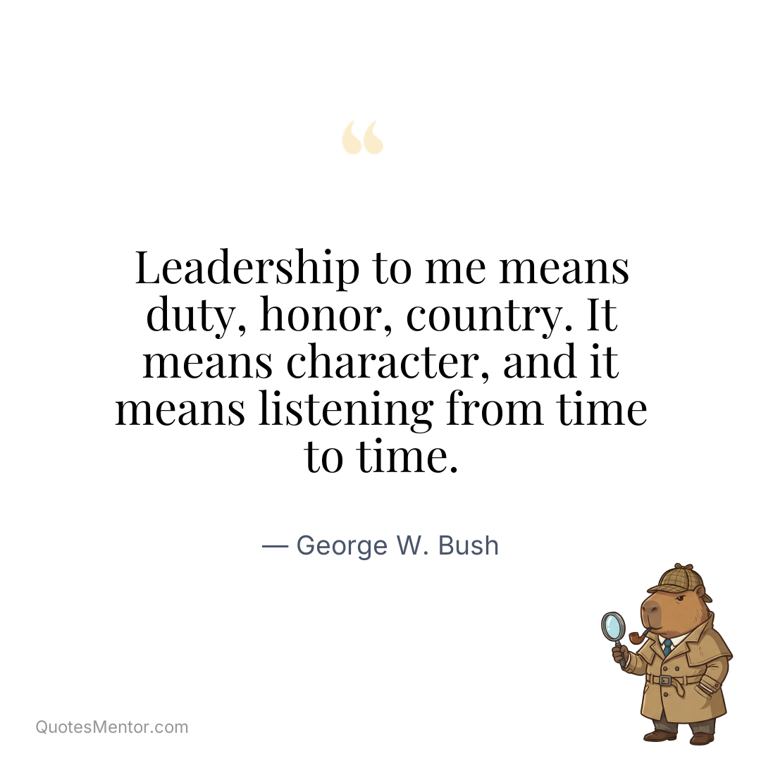 Leadership to me means duty, honor, country. It means character, and it means listening from time to time. - George W. Bush