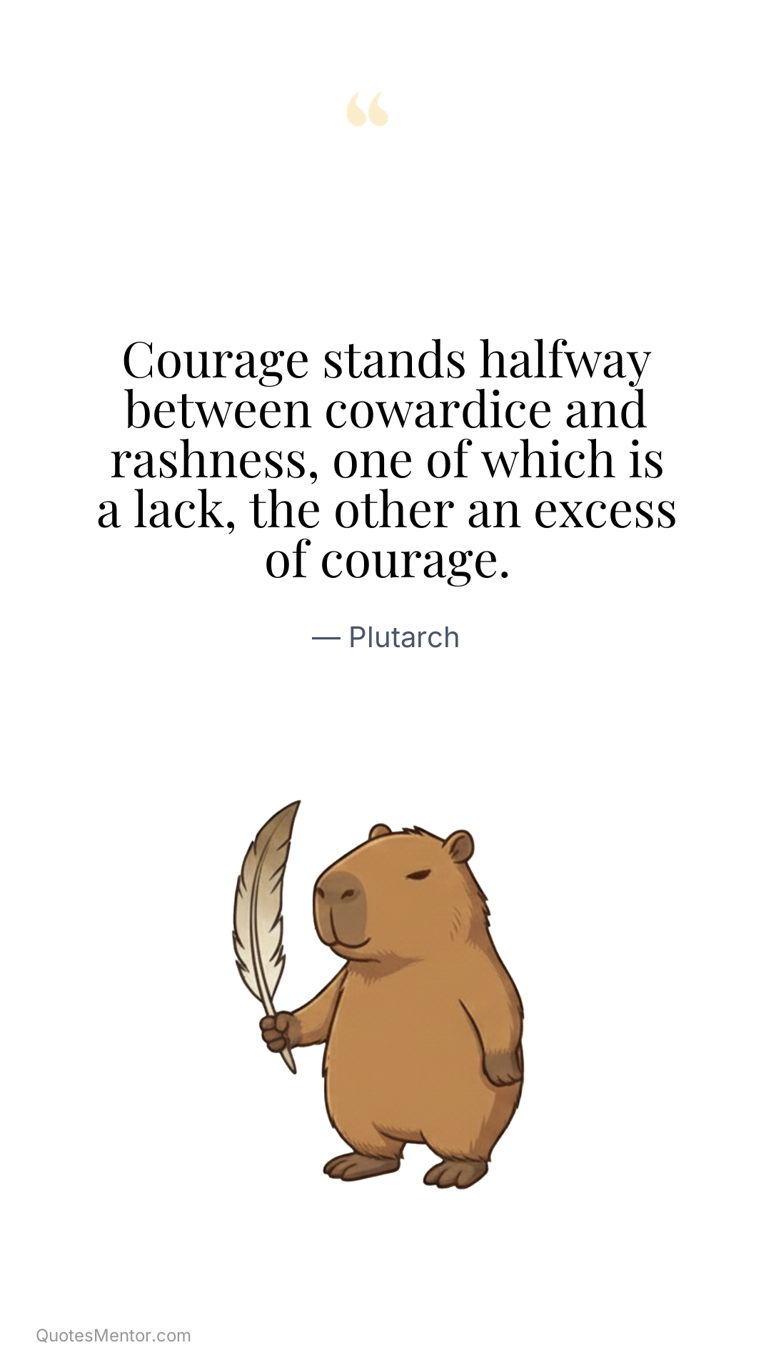 Courage stands halfway between cowardice and rashness, one of which is a lack, the other an excess of courage. - Plutarch