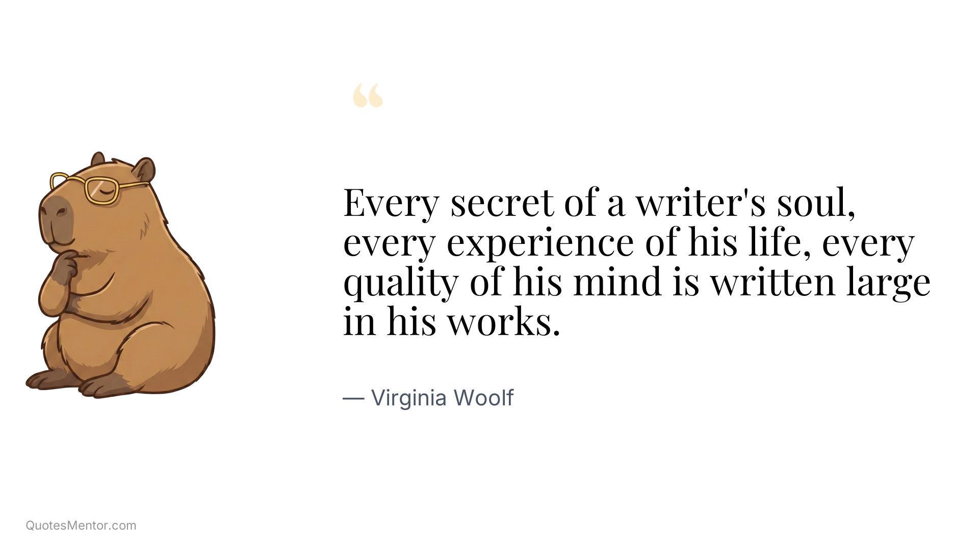 Every secret of a writer's soul, every experience of his life, every quality of his mind is written large in his works. - Virginia Woolf